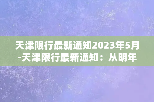 天津限行最新通知2023年5月-天津限行最新通知：从明年5月开始执行新规定！