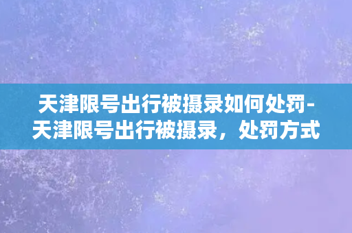 天津限号出行被摄录如何处罚-天津限号出行被摄录，处罚方式曝光！