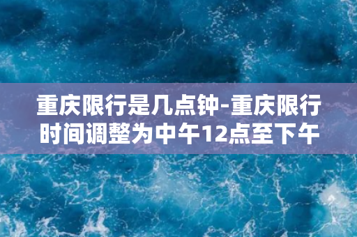 重庆限行是几点钟-重庆限行时间调整为中午12点至下午6点