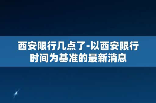 西安限行几点了-以西安限行时间为基准的最新消息