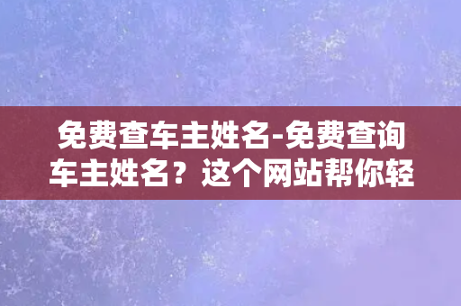 免费查车主姓名-免费查询车主姓名？这个网站帮你轻松搞定！