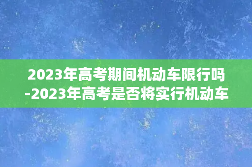 2023年高考期间机动车限行吗-2023年高考是否将实行机动车限行？