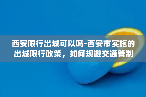 西安限行出城可以吗-西安市实施的出城限行政策，如何规避交通管制？