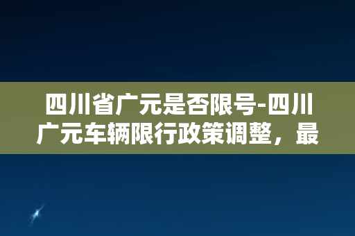 四川省广元是否限号-四川广元车辆限行政策调整，最新限行规则来袭！