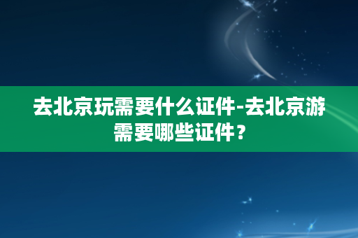 去北京玩需要什么证件-去北京游需要哪些证件？