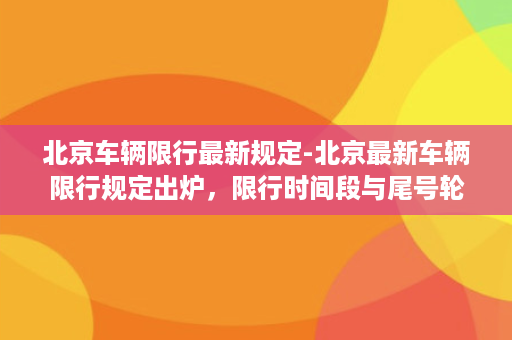 北京车辆限行最新规定-北京最新车辆限行规定出炉，限行时间段与尾号轮换方案详解