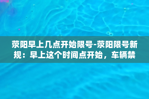 荥阳早上几点开始限号-荥阳限号新规：早上这个时间点开始，车辆禁行，别错过了！