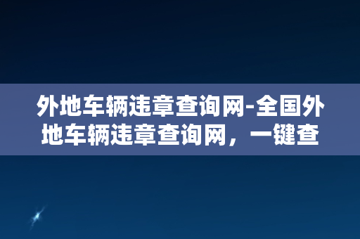 外地车辆违章查询网-全国外地车辆违章查询网，一键查询全国违章记录