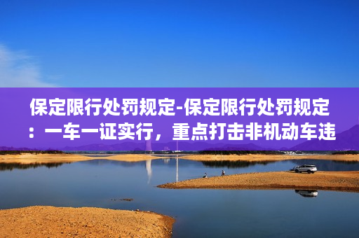 保定限行处罚规定-保定限行处罚规定：一车一证实行，重点打击非机动车违规行为！