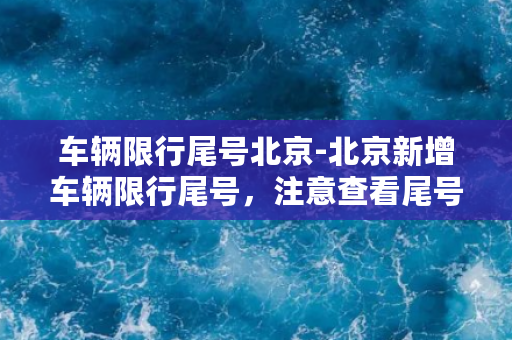 车辆限行尾号北京-北京新增车辆限行尾号，注意查看尾号，合规出行！