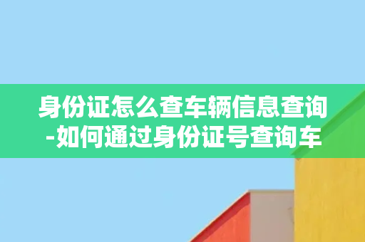 身份证怎么查车辆信息查询-如何通过身份证号查询车辆信息