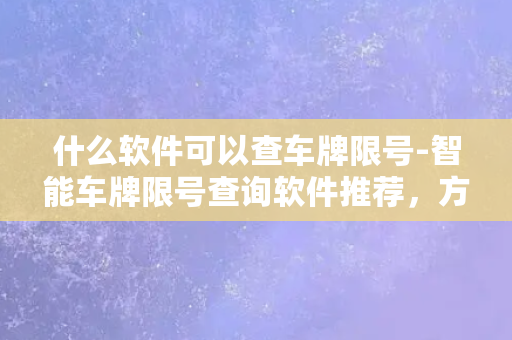 什么软件可以查车牌限号-智能车牌限号查询软件推荐，方便快捷的查看限行信息