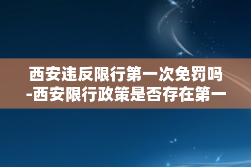 西安违反限行第一次免罚吗-西安限行政策是否存在第一次免罚？