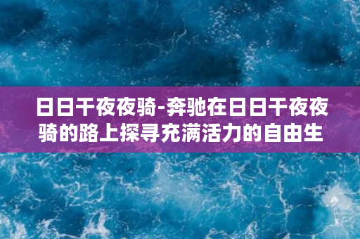 日日干夜夜骑-奔驰在日日干夜夜骑的路上探寻充满活力的自由生活态度