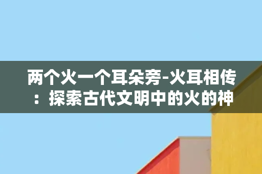 两个火一个耳朵旁-火耳相传：探索古代文明中的火的神秘力量