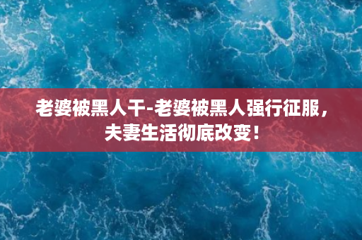 老婆被黑人干-老婆被黑人强行征服，夫妻生活彻底改变！