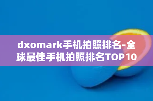 dxomark手机拍照排名-全球最佳手机拍照排名TOP10