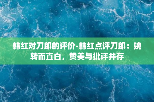 韩红对刀郎的评价-韩红点评刀郎：婉转而直白，赞美与批评并存