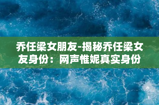 乔任梁女朋友-揭秘乔任梁女友身份：网声惟妮真实身份扑朔迷离！