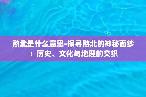 煞北是什么意思-探寻煞北的神秘面纱：历史、文化与地理的交织