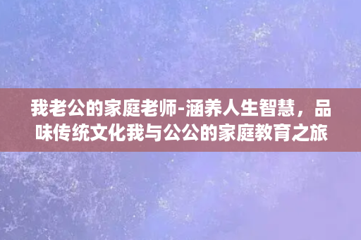 我老公的家庭老师-涵养人生智慧，品味传统文化我与公公的家庭教育之旅