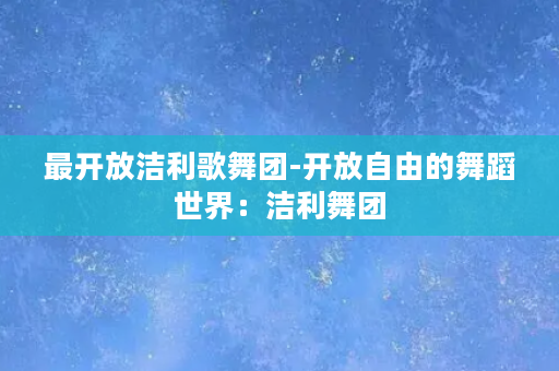 最开放洁利歌舞团-开放自由的舞蹈世界：洁利舞团