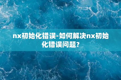 nx初始化错误-如何解决nx初始化错误问题？