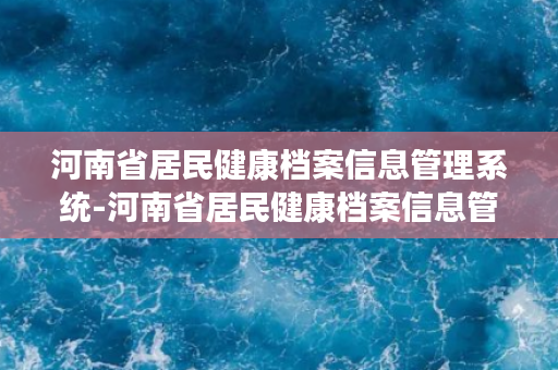 河南省居民健康档案信息管理系统-河南省居民健康档案信息管理系统简介