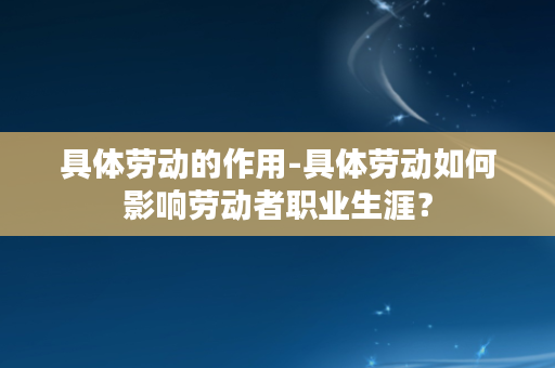 具体劳动的作用-具体劳动如何影响劳动者职业生涯？