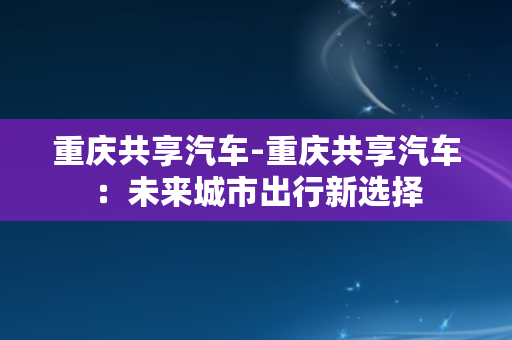 重庆共享汽车-重庆共享汽车：未来城市出行新选择