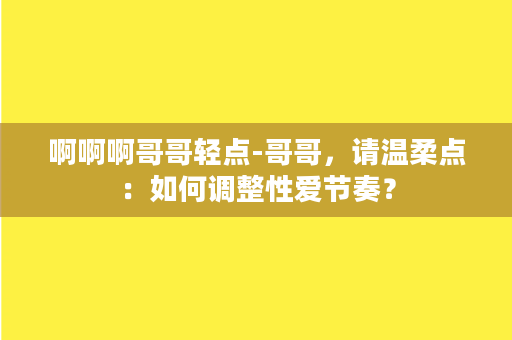 啊啊啊哥哥轻点-哥哥，请温柔点：如何调整性爱节奏？