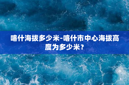 喀什海拔多少米-喀什市中心海拔高度为多少米？