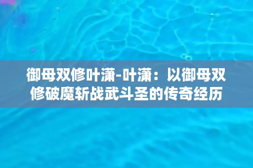 御母双修叶潇-叶潇：以御母双修破魔斩战武斗圣的传奇经历