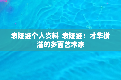 袁娅维个人资料-袁娅维：才华横溢的多面艺术家