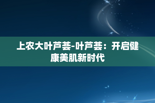 上农大叶芦荟-叶芦荟：开启健康美肌新时代