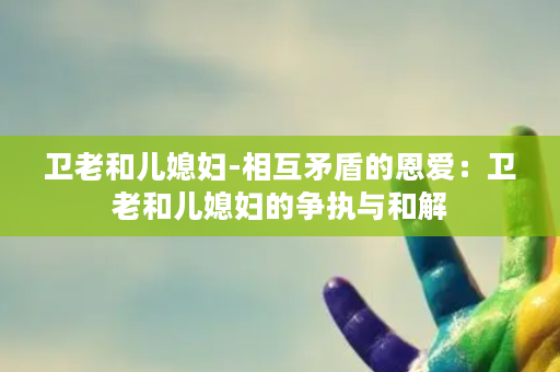 卫老和儿媳妇-相互矛盾的恩爱：卫老和儿媳妇的争执与和解