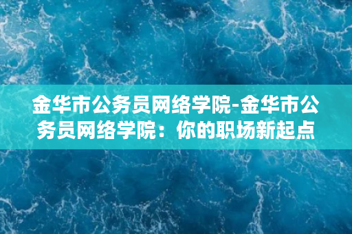 金华市公务员网络学院-金华市公务员网络学院：你的职场新起点