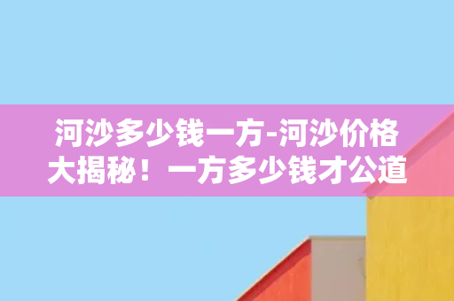 河沙多少钱一方-河沙价格大揭秘！一方多少钱才公道合理？