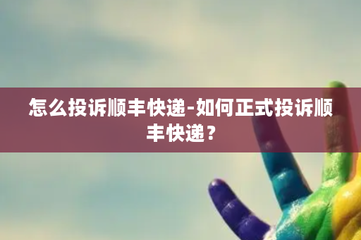 怎么投诉顺丰快递-如何正式投诉顺丰快递？