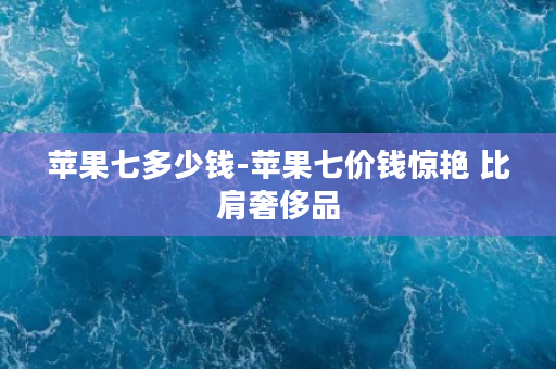 苹果七多少钱-苹果七价钱惊艳 比肩奢侈品