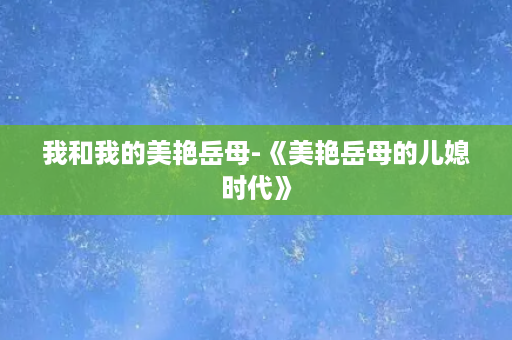 我和我的美艳岳母-《美艳岳母的儿媳时代》