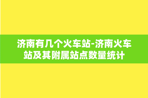 济南有几个火车站-济南火车站及其附属站点数量统计