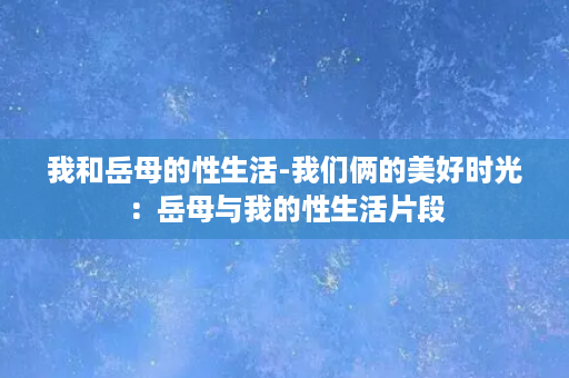 我和岳母的性生活-我们俩的美好时光：岳母与我的性生活片段