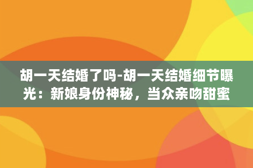 胡一天结婚了吗-胡一天结婚细节曝光：新娘身份神秘，当众亲吻甜蜜感人