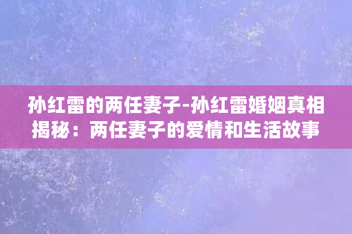 孙红雷的两任妻子-孙红雷婚姻真相揭秘：两任妻子的爱情和生活故事