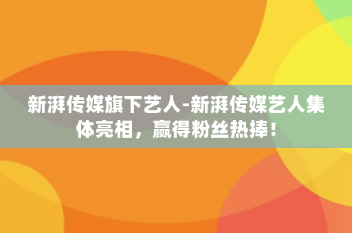 新湃传媒旗下艺人-新湃传媒艺人集体亮相，赢得粉丝热捧！