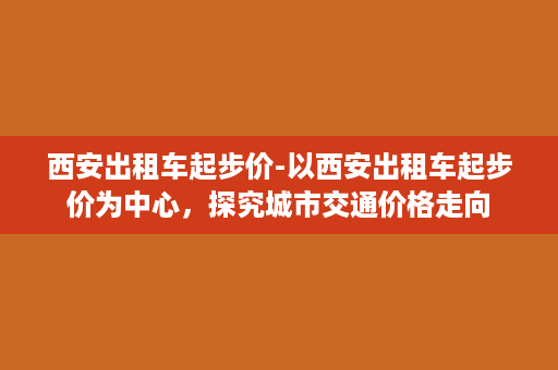 西安出租车起步价-以西安出租车起步价为中心，探究城市交通价格走向