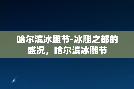 哈尔滨冰雕节-冰雕之都的盛况，哈尔滨冰雕节