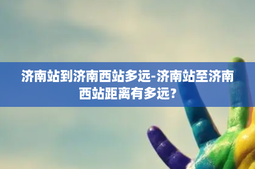 济南站到济南西站多远-济南站至济南西站距离有多远？