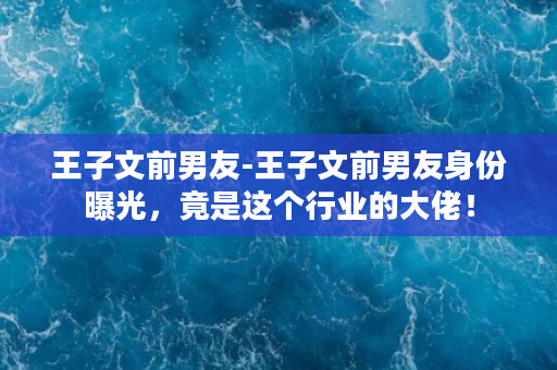 王子文前男友-王子文前男友身份曝光，竟是这个行业的大佬！